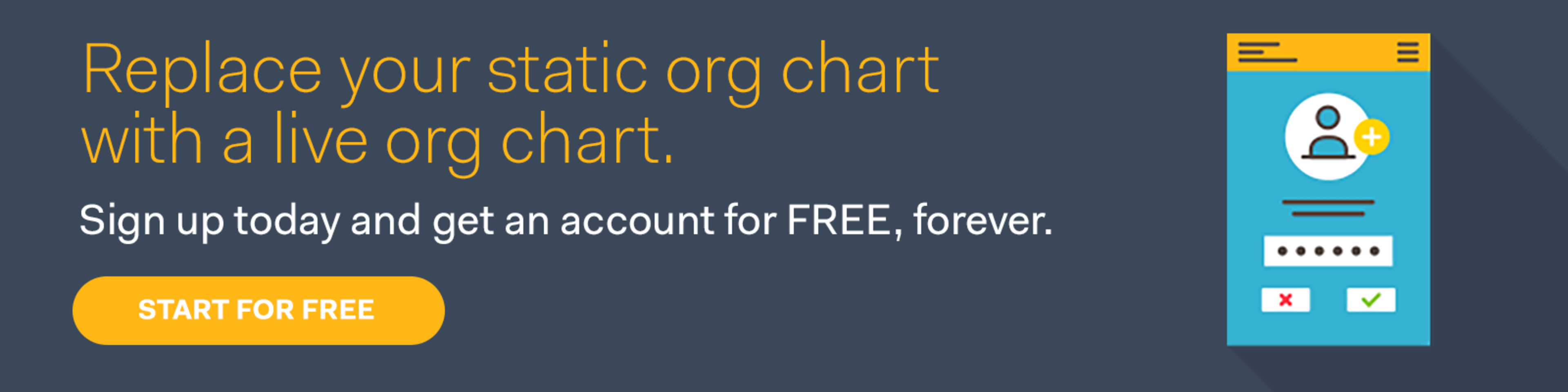 Replace your static org chart with a live org chart. Sign up today and get an account for FREE, forever. Start for free.